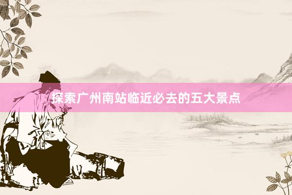 探索广州南站临近必去的五大景点
