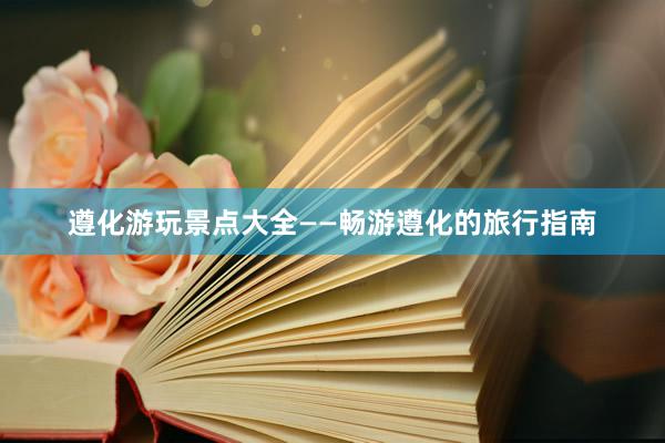 遵化游玩景点大全——畅游遵化的旅行指南