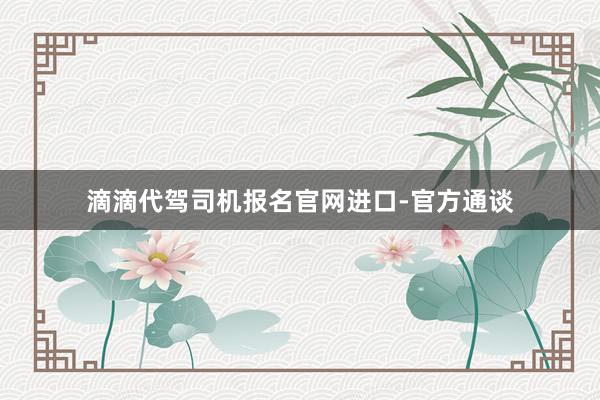 滴滴代驾司机报名官网进口-官方通谈